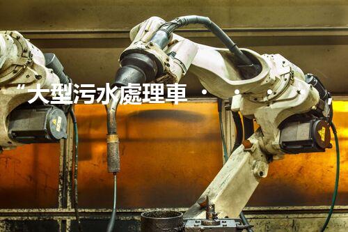 “大型污水處理車，環(huán)保先鋒，守護碧水藍天！”